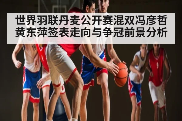世界羽联丹麦公开赛混双冯彦哲黄东萍签表走向与争冠前景分析