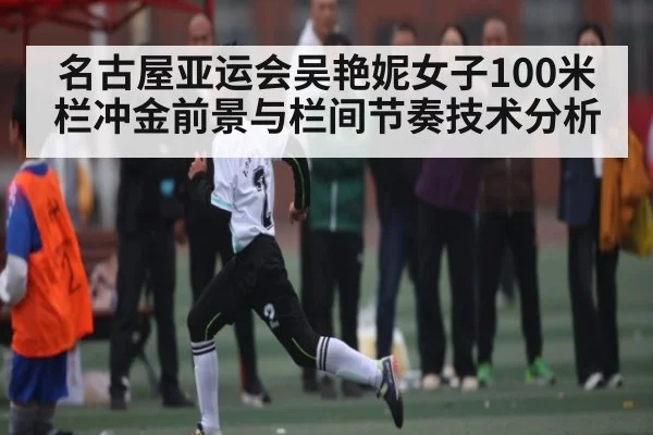 名古屋亚运会吴艳妮女子100米栏冲金前景与栏间节奏技术分析
